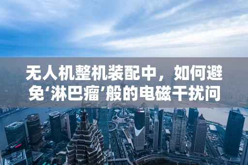 无人机整机装配中，如何避免‘淋巴瘤’般的电磁干扰问题？