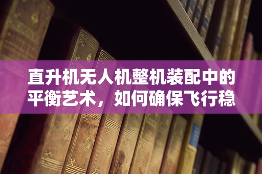 直升机无人机整机装配中的平衡艺术，如何确保飞行稳定？