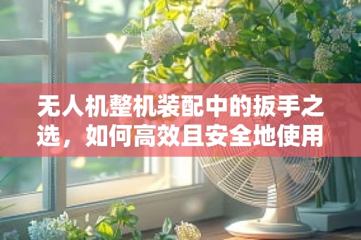 无人机整机装配中的扳手之选，如何高效且安全地使用扳手？