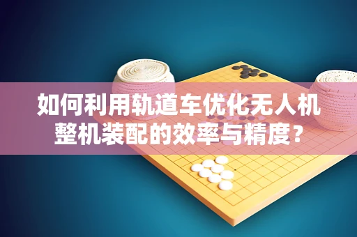 如何利用轨道车优化无人机整机装配的效率与精度？