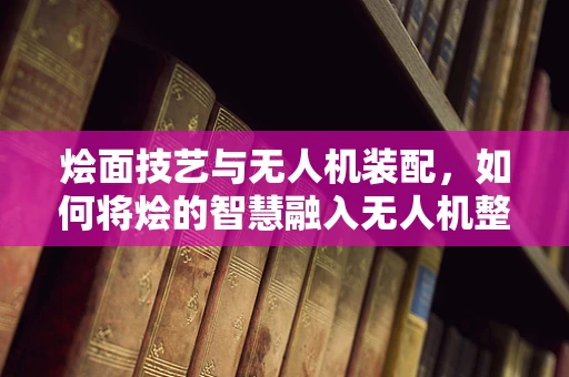 烩面技艺与无人机装配，如何将烩的智慧融入无人机整机工艺？