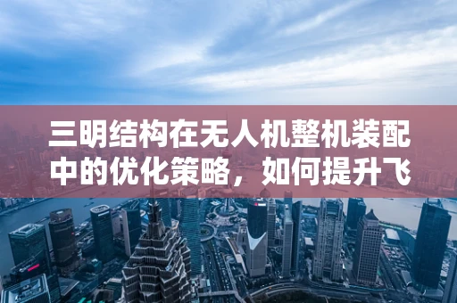三明结构在无人机整机装配中的优化策略，如何提升飞行稳定性？