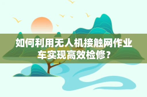 如何利用无人机接触网作业车实现高效检修？