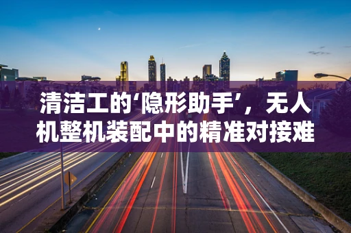 清洁工的‘隐形助手’，无人机整机装配中的精准对接难题如何破解？
