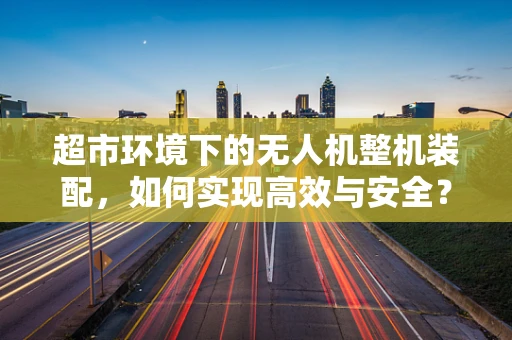 超市环境下的无人机整机装配，如何实现高效与安全？