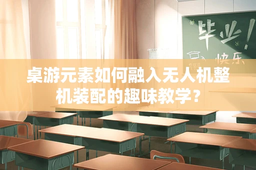 桌游元素如何融入无人机整机装配的趣味教学？