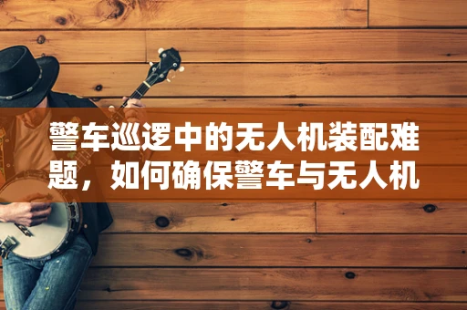 警车巡逻中的无人机装配难题，如何确保警车与无人机协同工作的无缝对接？