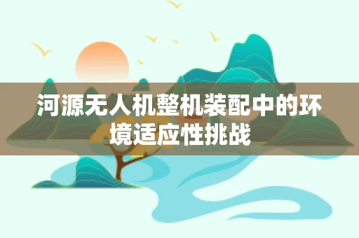 河源无人机整机装配中的环境适应性挑战