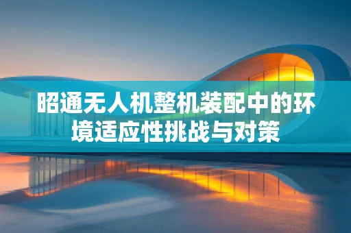 昭通无人机整机装配中的环境适应性挑战与对策