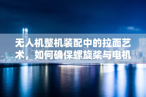 无人机整机装配中的拉面艺术，如何确保螺旋桨与电机完美结合？