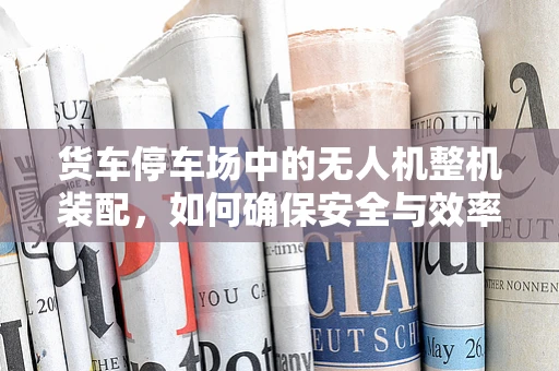 货车停车场中的无人机整机装配，如何确保安全与效率？