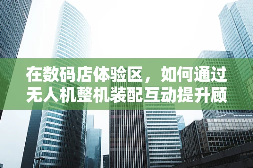 在数码店体验区，如何通过无人机整机装配互动提升顾客科技体验？