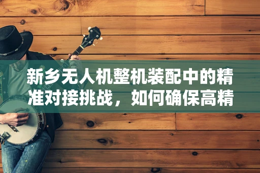 新乡无人机整机装配中的精准对接挑战，如何确保高精度组装？