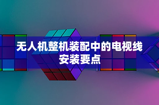 无人机整机装配中的电视线安装要点