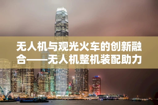 无人机与观光火车的创新融合——无人机整机装配助力观光新体验