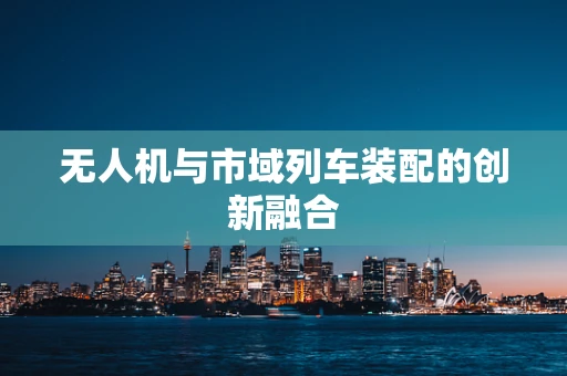 无人机与市域列车装配的创新融合