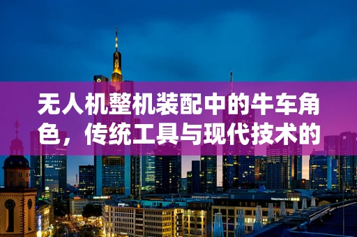 无人机整机装配中的牛车角色，传统工具与现代技术的融合挑战