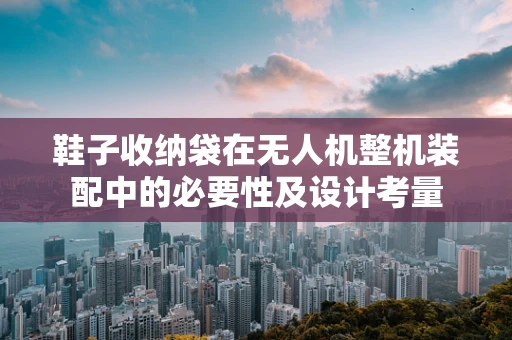 鞋子收纳袋在无人机整机装配中的必要性及设计考量