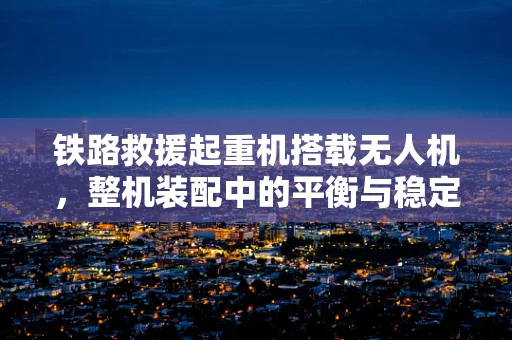 铁路救援起重机搭载无人机，整机装配中的平衡与稳定挑战