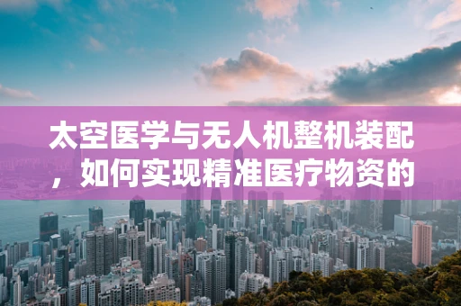 太空医学与无人机整机装配，如何实现精准医疗物资的快速部署？