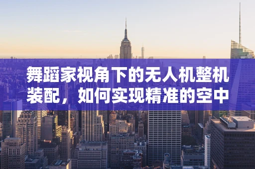 舞蹈家视角下的无人机整机装配，如何实现精准的空中舞蹈编排？