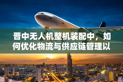 晋中无人机整机装配中，如何优化物流与供应链管理以提升效率？
