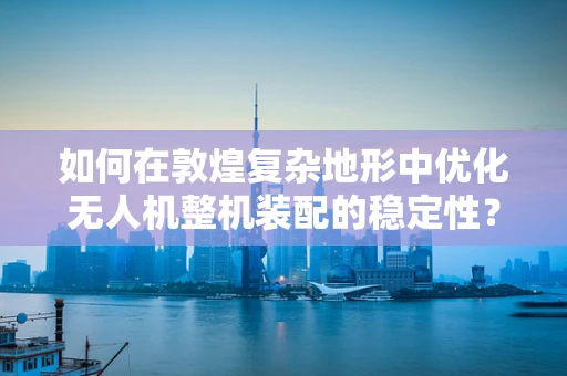 如何在敦煌复杂地形中优化无人机整机装配的稳定性？