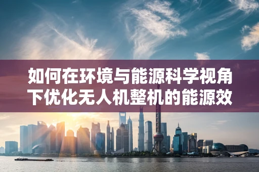 如何在环境与能源科学视角下优化无人机整机的能源效率？