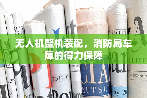 无人机整机装配，消防局车库的得力保障