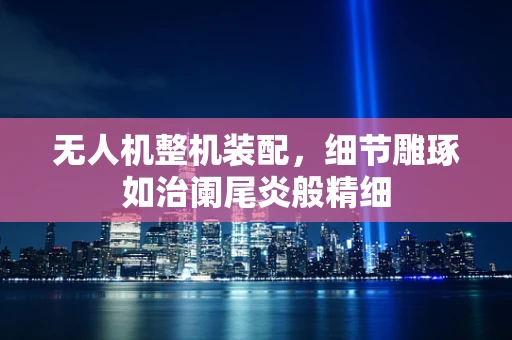 无人机整机装配，细节雕琢如治阑尾炎般精细