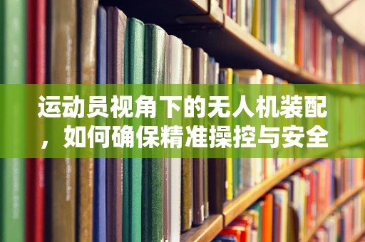 运动员视角下的无人机装配，如何确保精准操控与安全飞行？