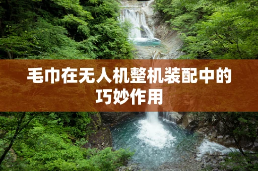 毛巾在无人机整机装配中的巧妙作用