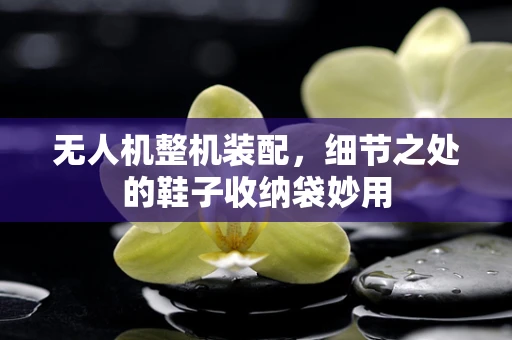 无人机整机装配，细节之处的鞋子收纳袋妙用
