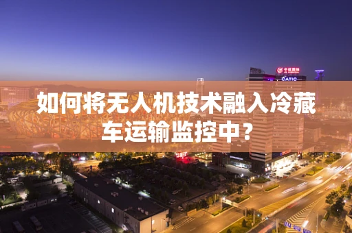 如何将无人机技术融入冷藏车运输监控中？