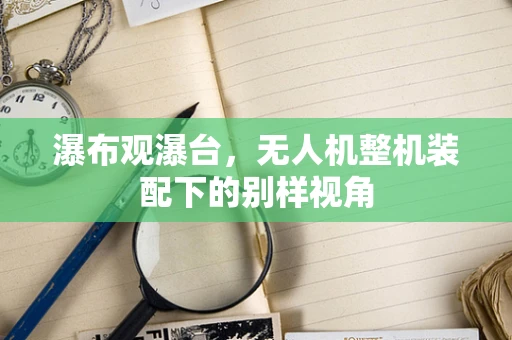 瀑布观瀑台，无人机整机装配下的别样视角