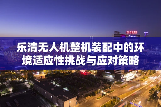 乐清无人机整机装配中的环境适应性挑战与应对策略