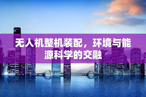 无人机整机装配，环境与能源科学的交融