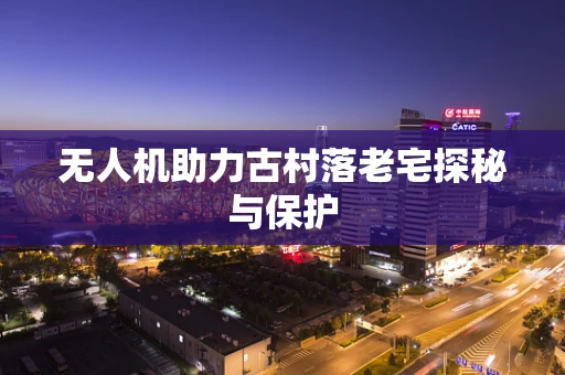 无人机助力古村落老宅探秘与保护