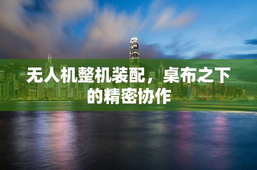 无人机整机装配，桌布之下的精密协作