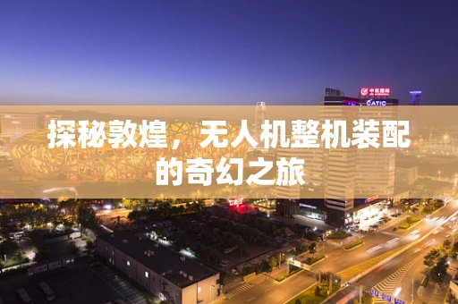 探秘敦煌，无人机整机装配的奇幻之旅