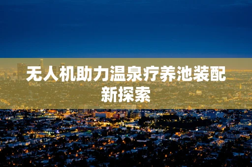 无人机助力温泉疗养池装配新探索
