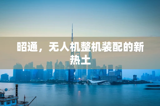 昭通，无人机整机装配的新热土