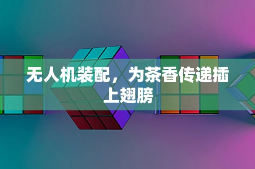 无人机装配，为茶香传递插上翅膀