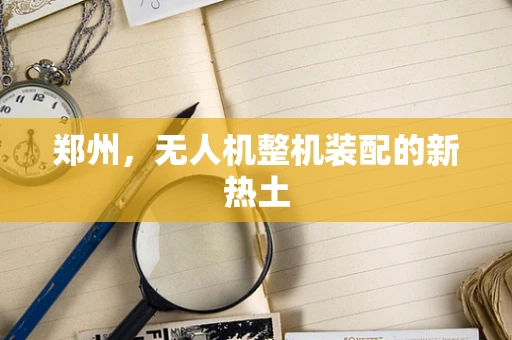 郑州，无人机整机装配的新热土