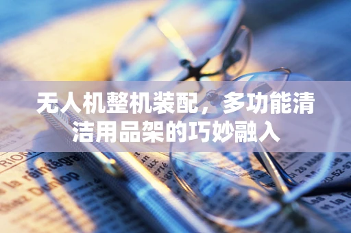 无人机整机装配，多功能清洁用品架的巧妙融入