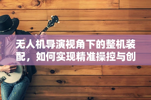 无人机导演视角下的整机装配，如何实现精准操控与创意表达？