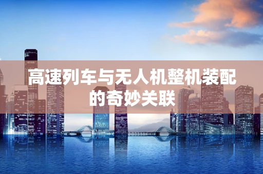 高速列车与无人机整机装配的奇妙关联