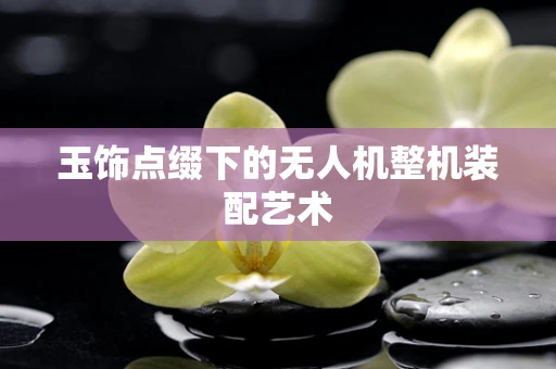 玉饰点缀下的无人机整机装配艺术