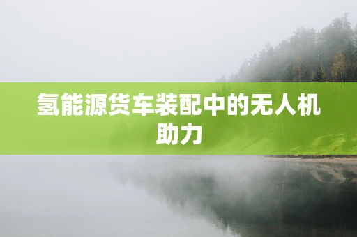 氢能源货车装配中的无人机助力