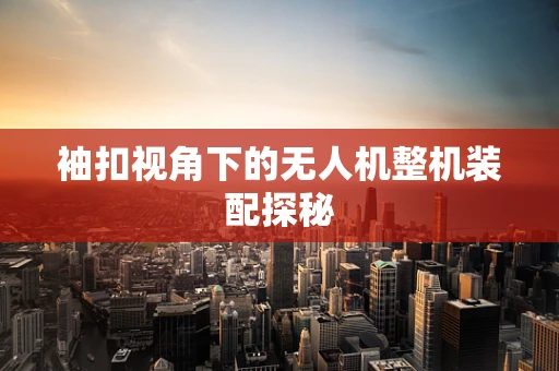袖扣视角下的无人机整机装配探秘